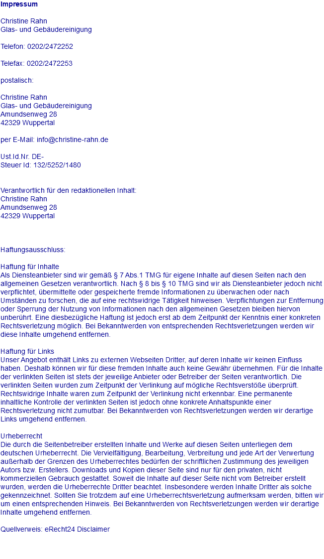 Impressum Christine Rahn Glas- und Gebäudereinigung Telefon: 0202/2472252 Telefax: 0202/2472253 postalisch: Christine Rahn Glas- und Gebäudereinigung Amundsenweg 28 42329 Wuppertal per E-Mail: info@christine-rahn.de Ust.Id.Nr. DE- Steuer Id: 132/5252/1480 Verantwortlich für den redaktionellen Inhalt: Christine Rahn Amundsenweg 28 42329 Wuppertal Haftungsausschluss: Haftung für Inhalte Als Diensteanbieter sind wir gemäß § 7 Abs.1 TMG für eigene Inhalte auf diesen Seiten nach den allgemeinen Gesetzen verantwortlich. Nach § 8 bis § 10 TMG sind wir als Diensteanbieter jedoch nicht verpflichtet, übermittelte oder gespeicherte fremde Informationen zu überwachen oder nach Umständen zu forschen, die auf eine rechtswidrige Tätigkeit hinweisen. Verpflichtungen zur Entfernung oder Sperrung der Nutzung von Informationen nach den allgemeinen Gesetzen bleiben hiervon unberührt. Eine diesbezügliche Haftung ist jedoch erst ab dem Zeitpunkt der Kenntnis einer konkreten Rechtsverletzung möglich. Bei Bekanntwerden von entsprechenden Rechtsverletzungen werden wir diese Inhalte umgehend entfernen. Haftung für Links Unser Angebot enthält Links zu externen Webseiten Dritter, auf deren Inhalte wir keinen Einfluss haben. Deshalb können wir für diese fremden Inhalte auch keine Gewähr übernehmen. Für die Inhalte der verlinkten Seiten ist stets der jeweilige Anbieter oder Betreiber der Seiten verantwortlich. Die verlinkten Seiten wurden zum Zeitpunkt der Verlinkung auf mögliche Rechtsverstöße überprüft. Rechtswidrige Inhalte waren zum Zeitpunkt der Verlinkung nicht erkennbar. Eine permanente inhaltliche Kontrolle der verlinkten Seiten ist jedoch ohne konkrete Anhaltspunkte einer Rechtsverletzung nicht zumutbar. Bei Bekanntwerden von Rechtsverletzungen werden wir derartige Links umgehend entfernen. Urheberrecht Die durch die Seitenbetreiber erstellten Inhalte und Werke auf diesen Seiten unterliegen dem deutschen Urheberrecht. Die Vervielfältigung, Bearbeitung, Verbreitung und jede Art der Verwertung außerhalb der Grenzen des Urheberrechtes bedürfen der schriftlichen Zustimmung des jeweiligen Autors bzw. Erstellers. Downloads und Kopien dieser Seite sind nur für den privaten, nicht kommerziellen Gebrauch gestattet. Soweit die Inhalte auf dieser Seite nicht vom Betreiber erstellt wurden, werden die Urheberrechte Dritter beachtet. Insbesondere werden Inhalte Dritter als solche gekennzeichnet. Sollten Sie trotzdem auf eine Urheberrechtsverletzung aufmerksam werden, bitten wir um einen entsprechenden Hinweis. Bei Bekanntwerden von Rechtsverletzungen werden wir derartige Inhalte umgehend entfernen. Quellverweis: eRecht24 Disclaimer 